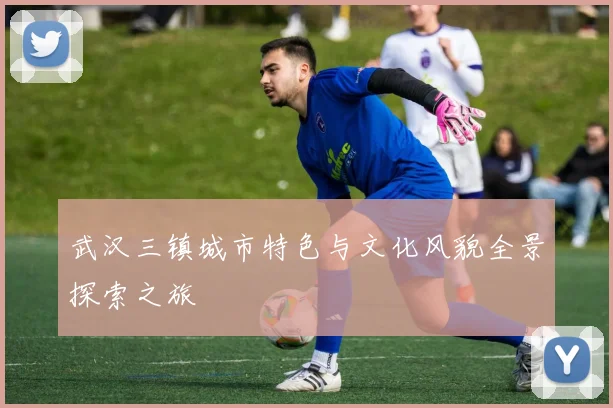 武汉三镇城市特色与文化风貌全景探索之旅