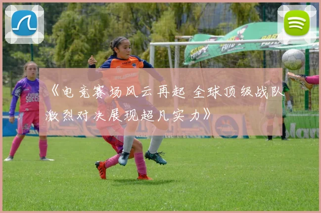 《电竞赛场风云再起 全球顶级战队激烈对决展现超凡实力》
