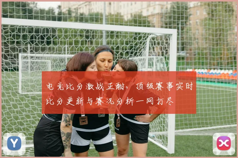 电竞比分激战正酣，顶级赛事实时比分更新与赛况分析一网打尽