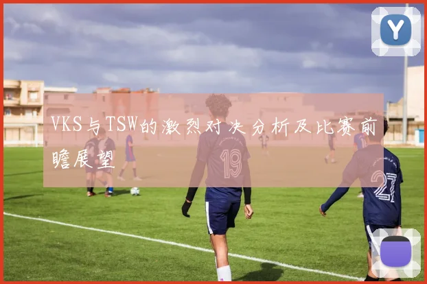 VKS与TSW的激烈对决分析及比赛前瞻展望