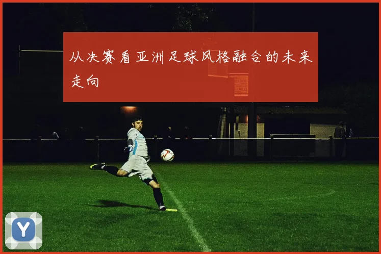 从决赛看亚洲足球风格融合的未来走向