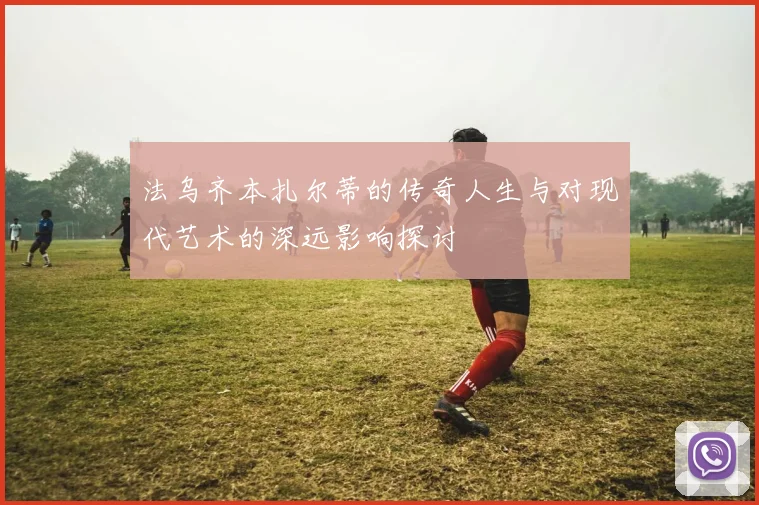 法乌齐本扎尔蒂的传奇人生与对现代艺术的深远影响探讨