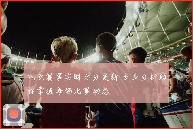 电竞赛事实时比分更新 专业分析助你掌握每场比赛动态