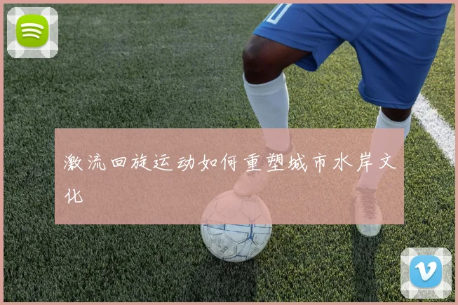 激流回旋运动如何重塑城市水岸文化