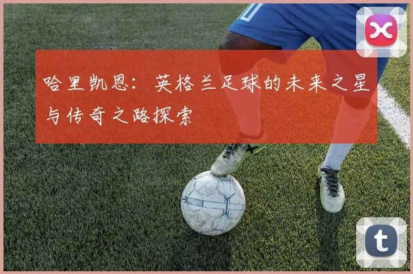 哈里凯恩：英格兰足球的未来之星与传奇之路探索