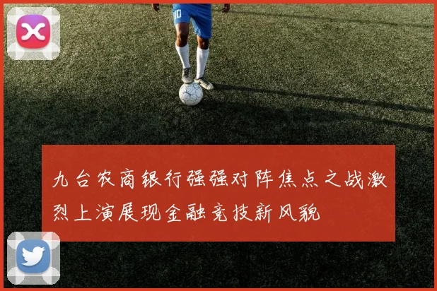 九台农商银行强强对阵焦点之战激烈上演展现金融竞技新风貌