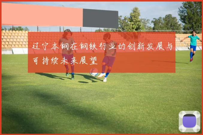 辽宁本钢在钢铁行业的创新发展与可持续未来展望