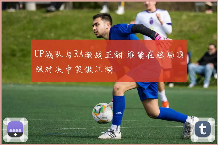 UP战队与RA激战正酣 谁能在这场顶级对决中笑傲江湖